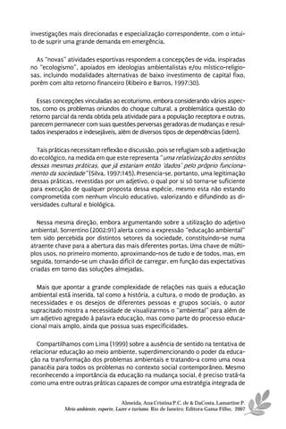investigações mais direcionadas e especialização correspondente, com o intui-
to de suprir uma grande demanda em emergência.

  As “novas” atividades esportivas respondem a concepções de vida, inspiradas
no “ecologismo”, apoiados em ideologias ambientalistas e/ou místico-religio-
sas, incluindo modalidades alternativas de baixo investimento de capital fixo,
porém com alto retorno financeiro (Ribeiro e Barros, 1997:30).

  Essas concepções vinculadas ao ecoturismo, embora considerando vários aspec-
tos, como os problemas oriundos do choque cultural, a problemática questão do
retorno parcial da renda obtida pela atividade para a população receptora e outras,
parecem permanecer com suas questões perversas geradoras de mudanças e resul-
tados inesperados e indesejáveis, além de diversos tipos de dependências (idem).

  Tais práticas necessitam reflexão e discussão, pois se refugiam sob a adjetivação
do ecológico, na medida em que este representa “uma relativização dos sentidos
dessas mesmas práticas, que já estariam então ‘dados’ pelo próprio funciona-
mento da sociedade” (Silva, 1997:145). Presencia-se, portanto, uma legitimação
dessas práticas, revestidas por um adjetivo, o qual por si só torna-se suficiente
para execução de qualquer proposta dessa espécie, mesmo esta não estando
comprometida com nenhum vínculo educativo, valorizando e difundindo as di-
versidades cultural e biológica.

   Nessa mesma direção, embora argumentando sobre a utilização do adjetivo
ambiental, Sorrentino (2002:91) alerta como a expressão “educação ambiental”
tem sido percebida por distintos setores da sociedade, constituindo-se numa
atraente chave para a abertura das mais diferentes portas. Uma chave de múlti-
plos usos, no primeiro momento, aproximando-nos de tudo e de todos, mas, em
seguida, tornando-se um chavão difícil de carregar, em função das expectativas
criadas em torno das soluções almejadas.

  Mais que apontar a grande complexidade de relações nas quais a educação
ambiental está inserida, tal como a história, a cultura, o modo de produção, as
necessidades e os desejos de diferentes pessoas e grupos sociais, o autor
supracitado mostra a necessidade de visualizarmos o “ambiental” para além de
um adjetivo agregado à palavra educação, mas como parte do processo educa-
cional mais amplo, ainda que possua suas especificidades.

  Compartilhamos com Lima (1999) sobre a ausência de sentido na tentativa de
relacionar educação ao meio ambiente, superdimencionando o poder da educa-
ção na transformação dos problemas ambientais e tratando-a como uma nova
panacéia para todos os problemas no contexto social contemporâneo. Mesmo
reconhecendo a importância da educação na mudança social, é preciso tratá-la
como uma entre outras práticas capazes de compor uma estratégia integrada de


                                       Almeida, Ana Cristina P.C. de & DaCosta, Lamartine P.
             Meio ambiente, esporte, Lazer e turismo. Rio de Janeiro: Editora Gama Filho, 2007
 