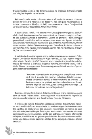 transformações sociais e não de forma isolada no processo de transformação
das relações de poder na sociedade.

   Retomando a discussão, o discurso sobre a afirmação da natureza como um
direito de todos (“a natureza é de todos”5), não vem para responsabilizar o
turista, como mostra Silva (op. cit.:148), mas para este se colocar “em igualdade
de direitos com as populações dos diversos locais”.

  A autora citada (op.cit.:149) discute sobre uma dupla destituição das comuni-
dades tradicionais ocorrer no funcionamento desse discurso ecológico, referen-
te aos aspectos jurídico e econômico. Quanto ao primeiro, “pela afirmação
generalizada dos direitos sobre a natureza, com a qual, nos lugares determina-
dos, turistas e comunidades tradicionais, que não têm o mesmo vínculo, possam
ter os mesmos direitos”. Quanto ao segundo, “na afirmação da sua pobreza, o
que significa que a riqueza natural desses lugares, não é a riqueza para as popu-
lações, mas para o turista”.

   A existência de certos lugares ocorre pelas palavras que os evocam, “não-
lugares”, no sentido desenvolvido por Augé (1994:88), ou seja, “lugares imaginá-
rios, utopias banais, clichês”. Tomamos aqui, como ilustração o folheto infor-
mativo da Venturas & Aventuras Viagens e Turismo, onde numa coluna, com o
título “Brotas - a antiga cidade fantasma abriga o espírito de aventura”, passa-
gens podem ser destacadas:

                 “Renasceu nos meados dos anos 80, graças ao espírito de aventu-
                 ra. E hoje é a capital dos esportes radicais do Estado (...). A ex-
                 cidade fantasma se tornou o éden do turismo de aventura (...).
                 Para quem, como eu, gosta de aventura, adrenalina e um fim-de-
                 semana longe de São Paulo, junto a uma galera muito legal (...).
                 Enfrentar corredeiras, num rafting animal...”

   Exemplos como este ilustram o distanciamento para criar o espetáculo, numa
série de visões “instantâneas”, as quais ganham mais realidade no regresso da
viagem, quando voltarmos a vê-las através de fotos ou filmagens.

  A evolução do número de adeptos a essas experiências de aventura na nature-
za têm crescido de forma assoberbada, trazendo uma questão interessante so-
bre a prática do ecoturismo e das atividades relacionadas ao mesmo, as quais
não têm sido promovidas por federações, associações, nem sequer entidades
administrativas governamentais, senão por agências de viagem, oferecendo
múltiplas possibilidades ao gosto e possibilidades financeiras do consumidor,
sendo uma das opções de lazer mais sólidas, dentre as surgidas nas duas últimas
décadas6.




90 Meio ambiente, esporte, Lazer e turismo
 