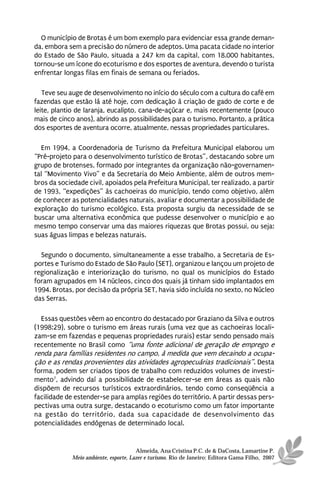O município de Brotas é um bom exemplo para evidenciar essa grande deman-
da, embora sem a precisão do número de adeptos. Uma pacata cidade no interior
do Estado de São Paulo, situada a 247 km da capital, com 18.000 habitantes,
tornou-se um ícone do ecoturismo e dos esportes de aventura, devendo o turista
enfrentar longas filas em finais de semana ou feriados.

   Teve seu auge de desenvolvimento no início do século com a cultura do café em
fazendas que estão lá até hoje, com dedicação à criação de gado de corte e de
leite, plantio de laranja, eucalipto, cana-de-açúcar e, mais recentemente (pouco
mais de cinco anos), abrindo as possibilidades para o turismo. Portanto, a prática
dos esportes de aventura ocorre, atualmente, nessas propriedades particulares.

  Em 1994, a Coordenadoria de Turismo da Prefeitura Municipal elaborou um
“Pré-projeto para o desenvolvimento turístico de Brotas”, destacando sobre um
grupo de brotenses, formado por integrantes da organização não-governamen-
tal “Movimento Vivo” e da Secretaria do Meio Ambiente, além de outros mem-
bros da sociedade civil, apoiados pela Prefeitura Municipal, ter realizado, a partir
de 1993, “expedições” às cachoeiras do município, tendo como objetivo, além
de conhecer as potencialidades naturais, avaliar e documentar a possibilidade de
exploração do turismo ecológico. Esta proposta surgiu da necessidade de se
buscar uma alternativa econômica que pudesse desenvolver o município e ao
mesmo tempo conservar uma das maiores riquezas que Brotas possui, ou seja:
suas águas limpas e belezas naturais.

  Segundo o documento, simultaneamente a esse trabalho, a Secretaria de Es-
portes e Turismo do Estado de São Paulo (SET), organizou e lançou um projeto de
regionalização e interiorização do turismo, no qual os municípios do Estado
foram agrupados em 14 núcleos, cinco dos quais já tinham sido implantados em
1994. Brotas, por decisão da própria SET, havia sido incluída no sexto, no Núcleo
das Serras.

  Essas questões vêem ao encontro do destacado por Graziano da Silva e outros
(1998:29), sobre o turismo em áreas rurais (uma vez que as cachoeiras locali-
zam-se em fazendas e pequenas propriedades rurais) estar sendo pensado mais
recentemente no Brasil como “uma fonte adicional de geração de emprego e
renda para famílias residentes no campo, à medida que vem decaindo a ocupa-
ção e as rendas provenientes das atividades agropecuárias tradicionais”. Desta
forma, podem ser criados tipos de trabalho com reduzidos volumes de investi-
mento7, advindo daí a possibilidade de estabelecer-se em áreas as quais não
dispõem de recursos turísticos extraordinários, tendo como conseqüência a
facilidade de estender-se para amplas regiões do território. A partir dessas pers-
pectivas uma outra surge, destacando o ecoturismo como um fator importante
na gestão do território, dada sua capacidade de desenvolvimento das
potencialidades endógenas de determinado local.


                                       Almeida, Ana Cristina P.C. de & DaCosta, Lamartine P.
             Meio ambiente, esporte, Lazer e turismo. Rio de Janeiro: Editora Gama Filho, 2007
 