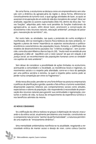 De certa forma, o ecoturismo se destaca como um empreendimento sem rela-
ção com a dinâmica da agropecuária da região e, dessa forma, diferencia-se
conceitualmente do turismo rural, o qual agrega atividades de lazer, as quais se
associam à recuperação de um estilo de vida dos moradores do campo8. Deve ser
analisado, segundo os autores supracitados (ibid.:15), dentro da ótica das “no-
vas funções” adquiridas pelo meio rural paralelas às funções tradicionais da
agropecuária, as quais, além desse lazer, promovem a conservação do
ecossistema e dos recursos naturais, educação ambiental9, proteção da paisa-
gem, manutenção do território10, etc.

  Por outro lado, as atividades, nas quais a pretensão de cunho ecológico é
manifestada, têm-se restringido a fatores físico-bióticos do meio ambiente, re-
legando a planos de menor importância os aspectos socioculturais e político-
econômicos característicos das populações locais. Portanto, a redefinição dos
modelos de desenvolvimento pautados nos “critérios ecológicos”, tem aconte-
cido, como discutem Ribeiro e Barros (op.cit.:39), “muito mais no sentido de uma
adequação à idéia de ‘equilíbrio com o meio natural’ do que em relação à de
justiça social, ao reconhecimento das populações humanas como os verdadei-
ros sujeitos do meio ambiente”.

  Sem deixar de considerar a possibilidade de ações limitadas no ecoturismo,
acentuando a comunidade e a localidade, as resistências locais e regionais, os
movimentos sociais e o respeito pela alteridade, corre-se o risco da apelação
por uma política sectária e estreita, na qual o respeito pelos outros pode se
perder numa competição por entre os fragmentos11.

  Ainda nessa discussão, percebe-se uma forte ênfase nas posturas empresariais
e políticas de planificação e gestão, quando a fala enfoca o turismo sustentável,
desprezando aspectos relativos aos comportamentos sociais como atitudes,
expectativas e valores da população, não respondendo à necessidade de preser-
vação dos recursos naturais para garantir sua continuidade e regeneração, cos-
tumes e estilos de vida, na busca do enriquecimento da experiência turística e
nos benefícios advindos da mesma.



AS NOVAS CIDADANIAS

  Se a edificação da ciência realizou-se graças à objetivação do natural, evacu-
ando-o da esfera social, atualmente percebemos uma inversão, constituindo-se
o componente natural como “penhor da performatividade”, a natureza permitin-
do uma espécie de “enraizamento dinâmico”.

  Uma mentalidade ambientalista manifesta-se na atualidade, resgatando a ne-
cessidade erótica de manter aceso o desejo de viver, como coloca Cascino



92 Meio ambiente, esporte, Lazer e turismo
 