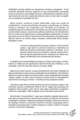 (1998:269), estando implícito um pensamento complexo, abrangente, “multi-
centrado, abarcando inúmeros aspectos da vida contemporânea, permeando
outras conjunturas e necessidades humanas, redesenhando a arquitetura do de-
sejo humano de viver bem, ampliando o discurso sobre o meio, sobre as exigên-
cias e condições de qualidade de vida”.

  Nesse cenário, conforme o autor (idem:266), surge uma noção de
ambientalismo, na qual está embutida não apenas a preservação, de maneira
isolada e estanque, mas integrando uma infinidade de conteúdos, de
complexificação do conhecimento, articulando uma visão diferenciada sobre os
acontecimentos naturais, socioculturais, político-econômicos, num entendimento
do ser humano como elemento de co-responsabilidade, fundamental, em tudo o
que ocorre no que se refere à sobrevivência física do planeta e da própria quali-
dade de vida em um sentido amplo, renovado e diferenciado. Nessa direção,
prossegue o autor,

               “as novas configurações do expressar a política, o fazer reivindi-
               cações, o agir sobre os temas de interesses e importância na
               defesa de territórios existenciais coletivos e individuais, se re-
               veste de inéditas estruturas simbólicas, abrindo campos até en-
               tão intocados da expressão humana, rompendo com velhas men-
               sagens, envelhecidas cores de expressão dos desejos”.

  A cidadania seria compreendida como algo em contínua construção, constitu-
indo-se à medida que dá significado de pertencimento dos indivíduos a uma
sociedade, conforme cada fase histórica (Loureiro, 2002).

  Observamos ações diversas, as quais provavelmente não seriam realizadas há
algumas décadas (ou talvez seriam consideradas sem propósitos), como observar
abutres na Croácia ou baleias nas Ilhas Canárias, contar a população de morcegos
“raposa voadora” na Índia, salvar macacos na África do Sul ou acompanhar o
nascimento de tartarugas no Brasil - conceitos da nova cidadania mundial.

  Voluntários específicos oriundos de diversas partes do planeta chegam a de-
sembolsar quantias consideráveis (US$1,8 mil) em viagens para participar em
programas dessa espécie, onde 77% do valor pago é destinado ao programa,
conforme a reportagem “ONG ecológica recruta voluntários pelo mundo”.

   Denominados “ecovoluntários”, viajam para trabalhar, podendo observar ba-
leias-piloto nas Ilhas Canárias, durante duas semanas, por US$325, com direito a
hospedagem e refeição, mapeando a população de baleias, até poucos anos alvo
de matanças. Policiam o ecoturismo marinho e instruem a população sobre a
importância da preservação. Também preparam a comida e ajudam na limpeza
do barco, onde ficam hospedados.


                                      Almeida, Ana Cristina P.C. de & DaCosta, Lamartine P.
            Meio ambiente, esporte, Lazer e turismo. Rio de Janeiro: Editora Gama Filho, 2007
 