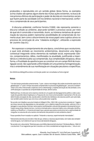 produzidos e reproduzidos em um sentido global. Desta forma, os exemplos
acima citados são apenas alguns diante das muitas ações existentes, na busca de
mecanismos efetivos de participação e poder de decisão em movimentos sociais
que fazem parte da sociedade civil nos âmbitos nacional e internacional, confor-
me a compreensão de seus participantes.

  O discurso ambiental, conforme Ferreira (1999), não representa somente o
discurso voltado ao ambiente, abarcando também o processo social, por meio
do qual ele é construído e transmitido. Assim, as inúmeras tentativas de aproxi-
mação da natureza podem representar possibilidades de compreensão do mo-
mento atual, bem como o discernimento de nosso papel como sujeitos ativos no
processo de construção de uma “cidadania ecológica”, utilizando a expressão
de Loureiro (op.cit.).

   Por expressar o comportamento de uma época, concluímos que o ecoturismo,
o qual está atrelado ao movimento ambientalista, desenvolve uma lógica
contextual integrando vários elementos da realidade social, expressando valo-
res, comportamentos, idéias, manifestados na atualidade, justificando a impor-
tância e a relevância pela sua compreensão. Sua complexidade ultrapassa, dessa
forma, a frivolidade da aparência para se constituir em um campo fértil de inves-
tigação social, não suportando uniformidades em uma pretensa homogeneização,
mas o entendimento de sua manifestação em situações peculiares e específicas.

[As referências bibliográficas desta contribuição podem ser consultadas na fonte original]


Notas

13
     Em dois textos produzidos anteriormente, “Lazer, cultura e tecnologia: discussões envolvendo aspectos da
    globalização” e “Lazer e Tempo: buscando compreensões no processo de globalização”, procurou-se desen-
    volver uma crítica relacionada a aspectos como o desemprego, a espetacularização da vida atrelada a uma
    artificialização e a questão da compulsividade do tempo, dentre outras.
2
    Mafessoli (op. cit.) discute como estamos vivendo em um quadro de desengajamento político, onde a satu-
    ração dos grandes ideais longínquos e a fraqueza de uma moral universal podem representar o fim de uma
    determinada concepção de vida, nascida sobre o domínio dos indivíduos e da natureza; porém, por outro lado,
    isso também pode mostrar que uma nova cultura pode estar surgindo.
3
    De acordo com Ceballos-Lascurian (citado em Pellegrini Filho, 1993:138), o ecoturismo consiste em “viagens
    por áreas naturais não degradadas ou não poluídas, com o objetivo específico de estudar, admirar e fruir a
    paisagem e suas plantas e animais, tanto quanto manifestações culturais (do passado e do presente) encon-
    tradas nessas áreas. Nesses termos, o turismo orientado para a natureza implica uma colocação científica,
    estética ou filosófica (...). O ponto principal é que a pessoa que pratica ecoturismo tem a oportunidade de
    mergulhar na natureza de uma maneira normalmente não possível no meio ambiente urbano”.
4
    Essas questões foram tratadas no capítulo “Visitando a natureza, experimentando intensidades”.
5
    Obviamente este discurso encobre o fato de que, embora a natureza seja de todos, nem todos são verdadei-
    ramente iguais, num sistema em que as trocas são bastante desiguais.
6
    De acordo com o documento “Diretrizes para uma Política Nacional de Ecoturismo” (Embratur/Ibama, 1994:12)
    o ecoturismo “é um segmento que tem crescido a um ritmo considerável ao longo dos anos...”. Há um con-


                                              Almeida, Ana Cristina P.C. de & DaCosta, Lamartine P.
                    Meio ambiente, esporte, Lazer e turismo. Rio de Janeiro: Editora Gama Filho, 2007
 
