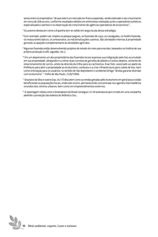 senso entre os empresários “de que este é um mercado em franca expansão, sendo estimado o seu crescimento
    em cerca de 20% ao ano, conforme resultados obtidos em entrevistas realizadas junto a operadores turísticos
    especializados e peritos e na observação do crescimento de agências operadoras de ecoturismo”.
7
    Os autores destacam como a Espanha tem se valido em larga escala dessa estratégia.
8
    Com exemplo, podem ser citados os pesque-pagues, as fazendas de caça, as cavalgadas, os hotéis-fazenda,
    os restaurantes típicos, os artesanatos, as industrializações caseiras. São atividades internas à propriedade
    gerando ocupações complementares às atividades agrícolas.
9
    Algumas fazendas estão desenvolvendo projetos de estudo do meio para escolas, baseados na história de sua
    própria produção (café, algodão, etc.).
10
     Em um depoimento um dos proprietários das fazendas locais expressa sua indignação pelo lixo acumulado
    em sua propriedade, obrigando-o a retirar duas carretas de garrafas de plástico e outros dejetos, somente do
    estacionamento de carros, antes da descida da trilha para as cachoeiras. Esse fato, associado ao apelo da
    Prefeitura para abrir a propriedade ao ecoturismo, conduziu-o a criar infraestrutura para coleta de lixo, bem
    como orientação para os usuários, no sentido de não depredarem o ambiente (Artigo “Brotas garante diversão
    com ecoturismo” - Folha de São Paulo, 21/6/1999).
11
     Graziano da Silva e outros (op. cit.:17) discutem como as rendas geradas pelo ecoturismo em geral pouco estão
    beneficiando as populações locais, onde este ocorre, permanecendo concentrada nos agentes intermediários
    oriundos dos centros urbanos, bem como em empreendimentos externos.
12
     A reportagem relata como o Greenpeace do Brasil conseguiu 12 mil assinaturas por e-mails em uma campanha
    pedindo a proteção das baleias do Atlântico Sul..




96 Meio ambiente, esporte, Lazer e turismo
 