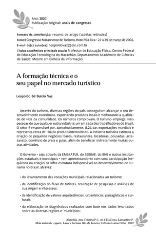 Ano: 2003
          Publicação original: anais de congresso


Formato da contribuição: resumo de artigo (tabelas retiradas)
Fonte: I Congresso Maranhense de Turismo, Hotel Vila Rica - 27 a 29 de março de 2002.
E-mail do(s) autor(es): leopoldovaz@elo.com.br
Títulos acadêmicos principais atuais: Professor de Educação Física, Centro Federal
de Educação Tecnológica do Maranhão, Departamento Acadêmico de Ciências
da Saúde; Mestre em Ciência da Informação.




A formação técnica e o
seu papel no mercado turístico
Leopoldo Gil Dulcio Vaz



   Através do turismo, diversas regiões do país conseguiram alcançar o seu de-
senvolvimento econômico, exportando produtos locais e melhorando a qualida-
de de vida da comunidade. Os números comprovam. O turismo emprega mais
pessoas do que qualquer outra indústria: um em cada dez trabalhadores do Brasil.
O setor é responsável por, aproximadamente, 8,2% das exportações mundiais e
representa cerca de 10% do produto interno bruto. A indústria turística estimula a
criação de pequenos negócios: bares, restaurantes, locadoras, pousadas, arte-
sanato, comércio de praia e guias, além de beneficiar indiretamente muitas ou-
tras atividades.

   O Governo - seja através da EMBRATUR, do SEBRAE, do BNB e outras institui-
ções estaduais e municipais - vem apresentando-se com uma participação ine-
quívoca na criação da infra-estrutura indispensável ao desenvolvimento do tu-
rismo no Brasil, através:

  • do levantamento das vocações municipais relacionadas ao turismo;
  • da identificação do fluxo de turistas, realização de pesquisas e análises de
    sua origem e interesses;
  • da identificação de valores arquitetônicos, urbanísticos, paisagísticos e cul-
    turais;
  • da elaboração de diagnósticos realizados com base nos dados levantados
    sobre as diversas regiões e municípios;

                                       Almeida, Ana Cristina P.C. de & DaCosta, Lamartine P.
             Meio ambiente, esporte, Lazer e turismo. Rio de Janeiro: Editora Gama Filho, 2007
 