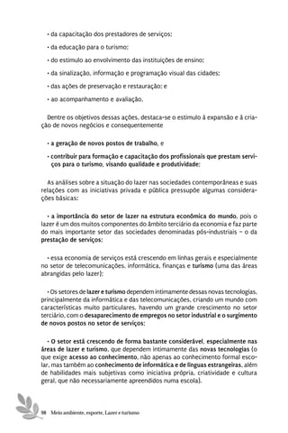 • da capacitação dos prestadores de serviços;
  • da educação para o turismo;
  • do estimulo ao envolvimento das instituições de ensino;
  • da sinalização, informação e programação visual das cidades;
  • das ações de preservação e restauração; e

  • ao acompanhamento e avaliação,

  Dentre os objetivos dessas ações, destaca-se o estimulo à expansão e à cria-
ção de novos negócios e consequentemente

  • a geração de novos postos de trabalho, e

  • contribuir para formação e capacitação dos profissionais que prestam servi-
    ços para o turismo, visando qualidade e produtividade;

  As análises sobre a situação do lazer nas sociedades contemporâneas e suas
relações com as iniciativas privada e pública pressupõe algumas considera-
ções básicas:

  • a importância do setor de lazer na estrutura econômica do mundo, pois o
lazer é um dos muitos componentes do âmbito terciário da economia e faz parte
do mais importante setor das sociedades denominadas pós-industriais – o da
prestação de serviços;

  • essa economia de serviços está crescendo em linhas gerais e especialmente
no setor de telecomunicações, informática, finanças e turismo (uma das áreas
abrangidas pelo lazer);

  • Os setores de lazer e turismo dependem intimamente dessas novas tecnologias,
principalmente da informática e das telecomunicações, criando um mundo com
características muito particulares, havendo um grande crescimento no setor
terciário, com o desaparecimento de empregos no setor industrial e o surgimento
de novos postos no setor de serviços;

   • O setor está crescendo de forma bastante considerável, especialmente nas
áreas de lazer e turismo, que dependem intimamente das novas tecnologias (o
que exige acesso ao conhecimento, não apenas ao conhecimento formal esco-
lar, mas também ao conhecimento de informática e de línguas estrangeiras, além
de habilidades mais subjetivas como iniciativa própria, criatividade e cultura
geral, que não necessariamente apreendidos numa escola).



98 Meio ambiente, esporte, Lazer e turismo
 