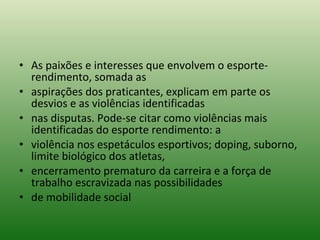 As paixões e interesses que envolvem o esporte-rendimento, somada as aspirações dos praticantes, explicam em parte os desvios e as violências identificadas nas disputas. Pode-se citar como violências mais identificadas do esporte rendimento: a violência nos espetáculos esportivos; doping, suborno, limite biológico dos atletas, encerramento prematuro da carreira e a força de trabalho escravizada nas possibilidades de mobilidade social 