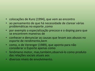 colocações de Kunz (1994), que vem ao encontro ao pensamento de que há necessidade de clarear várias problemáticas no esporte ,como por exemplo a especialização precoce e o doping para que se encontrem maneiras de conhecer e denunciar as causas que levam aos abusos no esporte de rendimento,bem como, o de Verenger (1989), que aponta para não considerar o Esporte apenas como fenômeno motor, mas,também,observá-lo como produto das relações sociais atuais aos diversos níveis de envolvimento. 