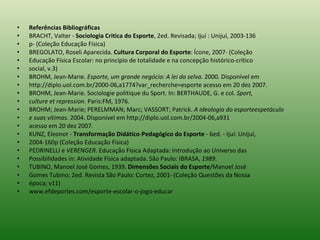 Referências Bibliográficas BRACHT, Valter -  Sociologia Critica do Esporte , 2ed. Revisada; Ijuí : Unijuí, 2003-136 p- (Coleção Educação Física) BREGOLATO, Roseli Aparecida.  Cultura Corporal do Esporte : Ícone, 2007- (Coleção Educação Física Escolar: no princípio de totalidade e na concepção histórico-crítico social, v.3) BROHM, Jean-Marie.  Esporte, um grande negócio: A lei da selva.  2000. Disponível em http://diplo.uol.com.br/2000-06,a1774?var_recherche=esporte acesso em 20 dez 2007. BROHM, Jean-Marie. Sociologie politique du Sport. In: BERTHAUDE, G. e col.  Sport, culture et repression.  Paris:FM, 1976. BROHM; Jean-Marie; PERELMMAN; Marc; VASSORT; Patrick.  A ideologia do esporteespetáculo e suas vítimas.  2004. Disponível em http://diplo.uol.com.br/2004-06,a931 acesso em 20 dez 2007. KUNZ, Eleonor -  Transformação Didático - Pedagógico do Esporte  - 6ed. - Ijuí: Unijuí, 2004-160p (Coleção Educação Física) PEDRINELLI e  VERENGER . Educação Física Adaptada: Introdução ao Universo das Possibilidades in: Atividade Física adaptada. São Paulo: IBRASA,  1989 . TUBINO, Manoel José Gomes, 1939.  Dimensões Sociais do Esporte /Manoel José Gomes Tubino; 2ed. Revista São Paulo: Cortez, 2001- (Coleção Questões da Nossa época; v11) www.efdeportes.com/esporte-escolar-o-jogo-educar 