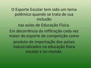 O Esporte Escolar tem sido um tema polêmico quando se trata de sua inclusão nas aulas de Educação Física. Em decorrência da infiltração cada vez maior do esporte de competição como produto de importação dos países industrializados na educação física escolar e no mundo. 