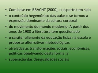 Com base em BRACHT (2000), o esporte tem sido o conteúdo hegemônico das aulas e se tornou a expressão dominante da cultura corporal do movimento do mundo moderno. A partir dos anos de 1980 a literatura tem questionado o caráter alienante da educação física na escola e proposto alternativas metodológicas atreladas às transformações sociais, econômicas, políticas objetivando desta forma, a superação das desigualdades sociais 