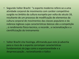 Segundo Valter Bracht  “o esporte moderno refere-se a uma atividade corporal de movimento com caráter competitivo surgida no âmbito da cultura européia por volta do século 18, resultante de um processo de modificação de elementos da cultura corporal de movimentos das classes populares e da nobreza inglesas cujas características básicas são a competição , o rendimento físico-tecnico, o recorde , a racionalização e a cientificização do treinamento      Valter Bracht cita Huizinga, afirmando,que este já advertia para o risco de o esporte corromper características fundamentais do jogo como a espontaneidade e a despreocupação , racionalizando o lúdico 