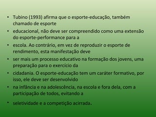 Tubino (1993) afirma que o esporte-educação, também chamado de esporte educacional, não deve ser compreendido como uma extensão do esporte-performance para a escola. Ao contrário, em vez de reproduzir o esporte de rendimento, esta manifestação deve ser mais um processo educativo na formação dos jovens, uma preparação para o exercício da cidadania. O esporte-educação tem um caráter formativo, por isso, ele deve ser desenvolvido na infância e na adolescência, na escola e fora dela, com a participação de todos, evitando a seletividade e a competição acirrada . 