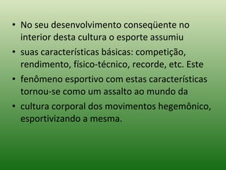 No seu desenvolvimento conseqüente no interior desta cultura o esporte assumiu suas características básicas: competição, rendimento, físico-técnico, recorde, etc. Este fenômeno esportivo com estas características tornou-se como um assalto ao mundo da cultura corporal dos movimentos hegemônico, esportivizando a mesma. 