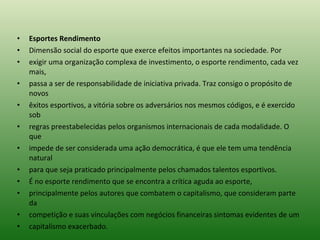 Esportes Rendimento Dimensão social do esporte que exerce efeitos importantes na sociedade. Por exigir uma organização complexa de investimento, o esporte rendimento, cada vez mais, passa a ser de responsabilidade de iniciativa privada. Traz consigo o propósito de novos êxitos esportivos, a vitória sobre os adversários nos mesmos códigos, e é exercido sob regras preestabelecidas pelos organismos internacionais de cada modalidade. O que impede de ser considerada uma ação democrática, é que ele tem uma tendência natural para que seja praticado principalmente pelos chamados talentos esportivos. É no esporte rendimento que se encontra a crítica aguda ao esporte, principalmente pelos autores que combatem o capitalismo, que consideram parte da competição e suas vinculações com negócios financeiras sintomas evidentes de um capitalismo exacerbado. 