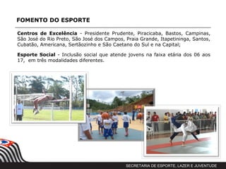 FOMENTO DO ESPORTE

Centros de Excelência - Presidente Prudente, Piracicaba, Bastos, Campinas,
São José do Rio Preto, São José dos Campos, Praia Grande, Itapetininga, Santos,
Cubatão, Americana, Sertãozinho e São Caetano do Sul e na Capital;

Esporte Social - Inclusão social que atende jovens na faixa etária dos 06 aos
17, em três modalidades diferentes.




                                            SECRETARIA DE ESPORTE, LAZER E JUVENTUDE
 