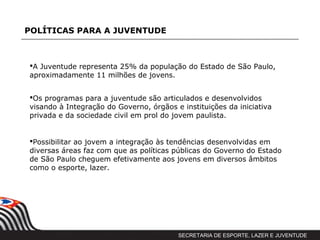 POLÍTICAS PARA A JUVENTUDE



A Juventude representa 25% da população do Estado de São Paulo,
aproximadamente 11 milhões de jovens.


Os programas para a juventude são articulados e desenvolvidos
visando à Integração do Governo, órgãos e instituições da iniciativa
privada e da sociedade civil em prol do jovem paulista.


Possibilitar ao jovem a integração às tendências desenvolvidas em
diversas áreas faz com que as políticas públicas do Governo do Estado
de São Paulo cheguem efetivamente aos jovens em diversos âmbitos
como o esporte, lazer.
cultura, saúde, educação entre outras.




                                         SECRETARIA DE ESPORTE, LAZER E JUVENTUDE
 