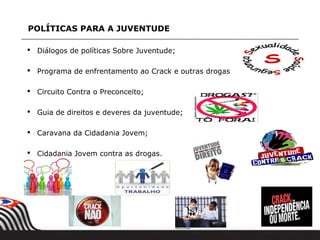 POLÍTICAS PARA A JUVENTUDE

 Diálogos de políticas Sobre Juventude;

 Programa de enfrentamento ao Crack e outras drogas

 Circuito Contra o Preconceito;

 Guia de direitos e deveres da juventude;

 Caravana da Cidadania Jovem;

 Cidadania Jovem contra as drogas.
 