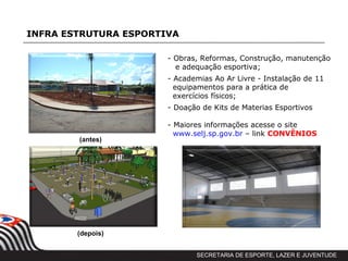 INFRA ESTRUTURA ESPORTIVA

                       - Obras, Reformas, Construção, manutenção
                         e adequação esportiva;
                       - Academias Ao Ar Livre - Instalação de 11
                         equipamentos para a prática de
                         exercícios físicos;
                       - Doação de Kits de Materias Esportivos

                       - Maiores informações acesse o site
                         www.selj.sp.gov.br – link CONVÊNIOS
        (antes))




        (depois))


                              SECRETARIA DE ESPORTE, LAZER E JUVENTUDE
 