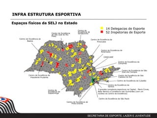 INFRA ESTRUTURA ESPORTIVA

Espaços físicos da SELJ no Estado
                                                                                                   14 Delegacias de Esporte
                                                                   Centro de
                                       Centro de Excelência
                                                                   Excelência de
                                                                   Sertãozinho                     52 Inspetorias de Esporte
                                       de São José do Rio
                                       Preto
   Centro de Excelência de                                                         Centro de Excelência de
           Bastos                                                                         Piracicaba



                                                                                              Centro de Excelência de
                                                                                              Americana


                                                                                                CERECAMP

                                                                                                                Centro de Excelência de
                                                                                                                Campinas



                                                                                                                    Centro de Excelência de São
                                                                                                                    José dos Campos
             Centro de Excelência de                                                                            Centro de Excelência de São
               Presidente Prudente                                                                              Caetano do Sul

                                                                                                               Centro de Excelência de Cubatão

                                                                                                     Centro de Excelência de
                                                                                                     Santos

                                  Centro de                                               3 grandes complexos esportivos na Capital - Mario Covas,
                                  Excelência de                                           Baby Barioni e Constâncio Vaz Guimarâes (com um
                                  Itapetininga                                            núcleoo do Centro de Excelência)

                                                                                           Centro de Excelência de São Paulo
                                                       Centro de Excelência de
                                                            Praia Grande




                                                                             SECRETARIA DE ESPORTE, LAZER E JUVENTUDE
 