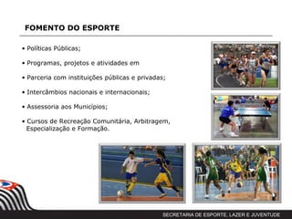 FOMENTO DO ESPORTE

• Políticas Públicas;

• Programas, projetos e atividades em

• Parceria com instituições públicas e privadas;

• Intercâmbios nacionais e internacionais;

• Assessoria aos Municípios;

• Cursos de Recreação Comunitária, Arbitragem,
  Especialização e Formação.




                                              SECRETARIA DE ESPORTE, LAZER E JUVENTUDE
 