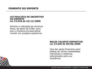 FOMENTO DO ESPORTE


LEI PAULISTA DE INCENTIVO
AO ESPORTE
Lei 13.918 de 22/12/2009

Permite a utilização de renúncia
fiscal, de parte do ICMS, para
que a iniciativa privada possa
investir em projetos esportivos



                                   BOLSA TALENTO ESPORTIVO
                                   Lei 13.556 de 09/06/2009

                                   Visa dar apoio financeiro para
                                   atletas de várias modalidades
                                   individuais e coletivas,
                                   selecionados pela sua
                                   excelência.



                                    SECRETARIA DE ESPORTE, LAZER E JUVENTUDE
 