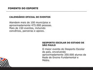 FOMENTO DO ESPORTE


CALENDÁRIO OFICIAL DE EVENTOS

Atendem mais de 100 municípios e
aproximadamente 475.000 pessoas.
Mais de 150 eventos, incluindo
convênios, parceiras e apoios.




                        DESPORTO ESCOLAR DO ESTADO DE
                        SÃO PAULO
                        O maior evento do Desporto Escolar
                        do país, envolvendo
                        aproximadamente 350.000 alunos da
                        Rede de Ensino Fundamental e
                        Médio.
 