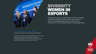 DIVERSITY
WOMEN IN
ESPORTS
Picture and twitter post credit @SimoneAKirA
Champion, journalist, caster. Head of Content @eslitaly
Just wrote a post about "women and #esport" in front of the
presentation of the document written by @wigj at
#GlobalEsportsForum. Only 5% of women in the electronic
sports industry OR female players. It's too little!
The Women in Esports part of the Women in Games Job (WIGJ)
network were invited to present an executive summary of
research investigating gender diversity in esports, which
discovered an “awareness gap of esports” in women aged 18-24.
+
 