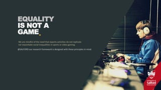 +
EQUALITY
IS NOT A
GAME
We are mindful of the need that esports activities do not replicate
nor exacerbate social inequalities in sports or video gaming.
@SALFORD our research framework is designed with these principles in mind.
 