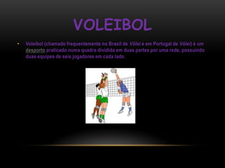 VOLEIBOL
•   Voleibol (chamado frequentemente no Brasil de Vôlei e em Portugal de Vólei) é um
    desporto praticado numa quadra dividida em duas partes por uma rede, possuindo
    duas equipes de seis jogadores em cada lado.
 