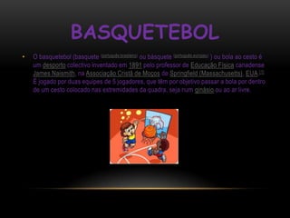 BASQUETEBOL
•   O basquetebol (basquete (português brasileiro) ou básquete (português europeu) ) ou bola ao cesto é
    um desporto colectivo inventado em 1891 pelo professor de Educação Física canadense
    James Naismith, na Associação Cristã de Moços de Springfield (Massachusetts), EUA.[1]
    É jogado por duas equipes de 5 jogadores, que têm por objetivo passar a bola por dentro
    de um cesto colocado nas extremidades da quadra, seja num ginásio ou ao ar livre.
 