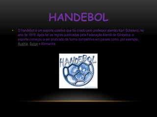 HANDEBOL
•   O handebol é um esporte coletivo que foi criado pelo professor alemão Karl Schelenz, no
    ano de 1919. Após ter as regras publicadas pela Federação Alemã de Ginástica, o
    esporte começou a ser praticado de forma competitiva em países como, por exemplo,
    Áustria, Suíça e Alemanha.
 
