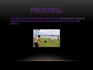 FRESCOBOL
•   Frescobol é um esporte tipicamente praiano, criado no Rio de Janeiro no século 20.
    É jogado por dois jogadores ou mais. É também comum sua prática em locais
    públicos.
 