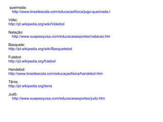 queimada:
 http://www.brasilescola.com/educacaofisica/jogo-queimada.htm

Vôlei:
http://pt.wikipedia.org/wiki/Voleibol

Natação:
 http://www.suapesquisa.com/educacaoesportes/natacao.htm

Basquete:
http://pt.wikipedia.org/wiki/Basquetebol

Futebol:
http://pt.wikipedia.org/futebol

Handebol:
http://www.brasilescola.com/educaçaofisica/handebol.htm

Tênis:
http://pt.wikipedia.org/tenis

Judô:
  http://www.suapesquisa.com/educacaoesportes/judo.htm
 