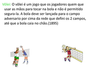 Vôlei: O vôlei é um jogo que os jogadores quem que
 usar as mãos para tocar na bola e não é permitido
 segura-la. A bola deve ser lançada para o campo
 adversario por cima da rede que defini os 2 campos,
 até que a bola caia no chão.(1895)
 