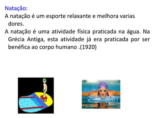 Natação:
A natação é um esporte relaxante e melhora varias
 dores.
A natação é uma atividade física praticada na água. Na
 Grécia Antiga, esta atividade já era praticada por ser
 benéfica ao corpo humano .(1920)
 