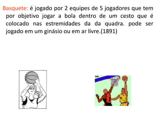 Basquete: é jogado por 2 equipes de 5 jogadores que tem
 por objetivo jogar a bola dentro de um cesto que é
 colocado nas estremidades da da quadra. pode ser
 jogado em um ginásio ou em ar livre.(1891)
 