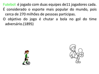 Futebol: é jogado com duas equipes de11 jogadores cada.
É considerado o esporte mais popular do mundo, pois
 cerca de 270 milhões de pessoas participas.
O objetivo do jogo é chutar a bola no gol do time
 adversário.(1895)
 