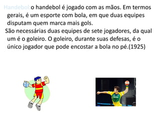 Handebol:o handebol é jogado com as mãos. Em termos
 gerais, é um esporte com bola, em que duas equipes
 disputam quem marca mais gols.
São necessárias duas equipes de sete jogadores, da qual
 um é o goleiro. O goleiro, durante suas defesas, é o
 único jogador que pode encostar a bola no pé.(1925)
 