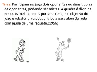 Tênis: Participam no jogo dois oponentes ou duas duplas
 de oponentes, podendo ser mistas. A quadra é dividida
 em duas meia quadras por uma rede, e o objetivo do
 jogo é rebater uma pequena bola para além da rede
 com ajuda de uma raquete.(1956)
 