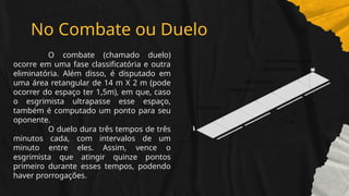 No Combate ou Duelo
O combate (chamado duelo)
ocorre em uma fase classificatória e outra
eliminatória. Além disso, é disputado em
uma área retangular de 14 m X 2 m (pode
ocorrer do espaço ter 1,5m), em que, caso
o esgrimista ultrapasse esse espaço,
também é computado um ponto para seu
oponente.
O duelo dura três tempos de três
minutos cada, com intervalos de um
minuto entre eles. Assim, vence o
esgrimista que atingir quinze pontos
primeiro durante esses tempos, podendo
haver prorrogações.
 