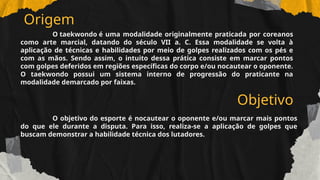 Origem
O taekwondo é uma modalidade originalmente praticada por coreanos
como arte marcial, datando do século VII a. C. Essa modalidade se volta à
aplicação de técnicas e habilidades por meio de golpes realizados com os pés e
com as mãos. Sendo assim, o intuito dessa prática consiste em marcar pontos
com golpes deferidos em regiões específicas do corpo e/ou nocautear o oponente.
O taekwondo possui um sistema interno de progressão do praticante na
modalidade demarcado por faixas.
Objetivo
O objetivo do esporte é nocautear o oponente e/ou marcar mais pontos
do que ele durante a disputa. Para isso, realiza-se a aplicação de golpes que
buscam demonstrar a habilidade técnica dos lutadores.
 