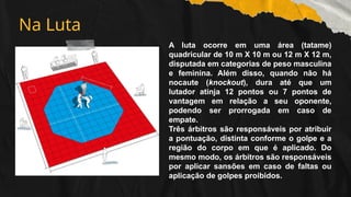 Na Luta
A luta ocorre em uma área (tatame)
quadricular de 10 m X 10 m ou 12 m X 12 m,
disputada em categorias de peso masculina
e feminina. Além disso, quando não há
nocaute (knockout), dura até que um
lutador atinja 12 pontos ou 7 pontos de
vantagem em relação a seu oponente,
podendo ser prorrogada em caso de
empate.
Três árbitros são responsáveis por atribuir
a pontuação, distinta conforme o golpe e a
região do corpo em que é aplicado. Do
mesmo modo, os árbitros são responsáveis
por aplicar sansões em caso de faltas ou
aplicação de golpes proibidos.
 