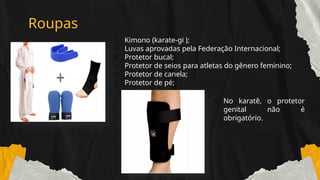 Roupas
o Kimono (karate-gii);
o Luvas aprovadas pela Federação Internacional;
o Protetor bucal;
o Protetor de seios para atletas do gênero feminino;
o Protetor de canela;
o Protetor de pé;
o No karatê, o protetor
genital não é
obrigatório.
 