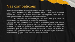 Nas competições
Há duas modalidades as competições do Karatê, são elas:
KATA: Nesta modalidade, não há contato físico. Cinco juízes atribuem
pontos ao carateca de acordo com o seu desempenho, com base na
execução correta e na velocidade dos movimentos.
Há também as apresentações em trios, em que deve ser
observada a sincronia entre os membros da equipe.
KUMITE: Há uma luta entre dois caratecas, com duração de dois a cinco
minutos. São atribuídos pontos para os golpes desferidos variando,
inclusive, o valor da pontuação dependendo da área do corpo do
adversário que foi atingida. Devido ao grande número de estilos, há
também uma grande variação nas técnicas e na pontuação atribuída a
determinados golpes, como o Ippon, Nihon e Sanbon.
 