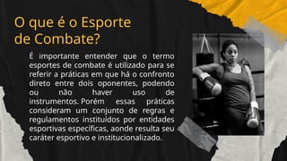 É importante entender que o termo
esportes de combate é utilizado para se
referir a práticas em que há o confronto
direto entre dois oponentes, podendo
ou não haver uso de
instrumentos. Porém essas práticas
consideram um conjunto de regras e
regulamentos instituídos por entidades
esportivas específicas, aonde resulta seu
caráter esportivo e institucionalizado.
O que é o Esporte
de Combate?
 