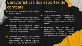 Características dos esportes de
combate
● Constituem práticas de curta, média e
longa distância;
● Os combates são realizadas sempre
individualmente, tendo como objetivo
central a superação do oponente;
● Alternam constantemente entre
condições de ataque e defesa,
usando ações técnicas e táticas para a
superação do oponente;
● Consistem em práticas que podem
ser realizadas com o uso de
instrumentos de combate (espadas,
bastões, luvas) ou sem (técnicas de
corpo-a-corpo);
● Exigem capacidades diversas dos
lutadores, como: habilidade,
agilidade, força, concentração,
estratégia e condicionamento físico-
mental;
● Baseiam-se em técnicas de
golpeamento (toques, contusões,
desequilíbrios, agarres, torções
imobilizações e manejo de armas)
e/ou de exclusão da área de combate.
 