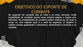 OBJETIVOS DO ESPORTE DE
COMBATE
Os esportes de combate são as lutas e as artes marciais. Cada
modalidade de combate possui seus próprio golpes e regras pré-
definidos. As modalidades de combate podem realizar-se no corpo a
corpo ou com objetos (que é o caso da esgrima). O objetivo é
realizar pontos golpeando o adversário, dominando-o/ levando-o ao
nocaute.
 