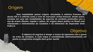 Origem
Essa modalidade possui origens vinculadas à nobreza francesa do
século XIX e é referida como a arte de manusear armas brancas. Sendo assim,
consiste em uma das modalidades de esportes de combate praticadas com o
uso de armas (florete, espada e sabre). As origens dessa prática no Brasil está
relacionada a treinamentos da Cavalaria e da Infantaria do Imperador Dom
Pedro II.
Objetivo
O objetivo da esgrima é atingir o tronco do oponente com a ponta
da arma de combate. A cada toque é contabilizado (eletronicamente) um
ponto e o esgrimista atingido deve gritar touché.
 