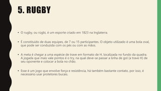 5. RUGBY
• O rugby, ou rúgbi, é um esporte criado em 1823 na Inglaterra.
• É constituído de duas equipes, de 7 ou 15 participantes. O objeto utilizado é uma bola oval,
que pode ser conduzida com os pés ou com as mãos.
• A meta é chegar a uma espécie de trave em formato de H, localizada no fundo da quadra.
A jogada que mais vale pontos é o try, na qual deve-se passar a linha de gol (a trave H) de
seu oponente e colocar a bola no chão.
• Esse é um jogo que envolve força e resistência, há também bastante contato, por isso, é
necessário usar protetores bucais.
 