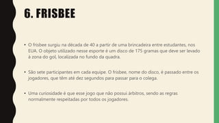 6. FRISBEE
• O frisbee surgiu na década de 40 a partir de uma brincadeira entre estudantes, nos
EUA. O objeto utilizado nesse esporte é um disco de 175 gramas que deve ser levado
à zona do gol, localizada no fundo da quadra.
• São sete participantes em cada equipe. O frisbee, nome do disco, é passado entre os
jogadores, que têm até dez segundos para passar para o colega.
• Uma curiosidade é que esse jogo que não possui árbitros, sendo as regras
normalmente respeitadas por todos os jogadores.
 